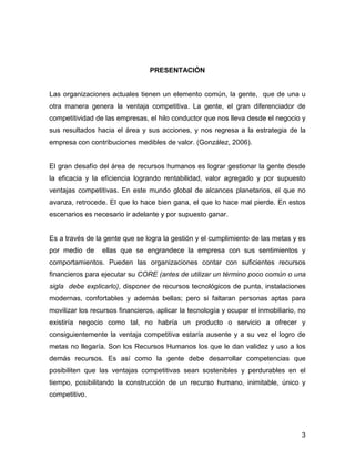 PRESENTACIÓN


Las organizaciones actuales tienen un elemento común, la gente, que de una u
otra manera genera la ventaja competitiva. La gente, el gran diferenciador de
competitividad de las empresas, el hilo conductor que nos lleva desde el negocio y
sus resultados hacia el área y sus acciones, y nos regresa a la estrategia de la
empresa con contribuciones medibles de valor. (González, 2006).


El gran desafío del área de recursos humanos es lograr gestionar la gente desde
la eficacia y la eficiencia logrando rentabilidad, valor agregado y por supuesto
ventajas competitivas. En este mundo global de alcances planetarios, el que no
avanza, retrocede. El que lo hace bien gana, el que lo hace mal pierde. En estos
escenarios es necesario ir adelante y por supuesto ganar.


Es a través de la gente que se logra la gestión y el cumplimiento de las metas y es
por medio de     ellas que se engrandece la empresa con sus sentimientos y
comportamientos. Pueden las organizaciones contar con suficientes recursos
financieros para ejecutar su CORE (antes de utilizar un término poco común o una
sigla debe explicarlo), disponer de recursos tecnológicos de punta, instalaciones
modernas, confortables y además bellas; pero si faltaran personas aptas para
movilizar los recursos financieros, aplicar la tecnología y ocupar el inmobiliario, no
existiría negocio como tal, no habría un producto o servicio a ofrecer y
consiguientemente la ventaja competitiva estaría ausente y a su vez el logro de
metas no llegaría. Son los Recursos Humanos los que le dan validez y uso a los
demás recursos. Es así como la gente debe desarrollar competencias que
posibiliten que las ventajas competitivas sean sostenibles y perdurables en el
tiempo, posibilitando la construcción de un recurso humano, inimitable, único y
competitivo.




                                                                                    3
 