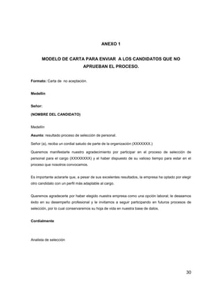 ANEXO 1


      MODELO DE CARTA PARA ENVIAR A LOS CANDIDATOS QUE NO
                                APRUEBAN EL PROCESO.


Formato: Carta de no aceptación.


Medellín


Señor:

(NOMBRE DEL CANDIDATO)


Medellín

Asunto: resultado proceso de selección de personal.

Señor (a), reciba un cordial saludo de parte de la organización (XXXXXXX.)

Queremos manifestarle nuestro agradecimiento por participar en el proceso de selección de
personal para el cargo (XXXXXXXX) y el haber dispuesto de su valioso tiempo para estar en el
proceso que nosotros convocamos.


Es importante aclararle que, a pesar de sus excelentes resultados, la empresa ha optado por elegir
otro candidato con un perfil más adaptable al cargo.


Queremos agradecerle por haber elegido nuestra empresa como una opción laboral; le deseamos
éxito en su desempeño profesional y le invitamos a seguir participando en futuros procesos de
selección, por lo cual conservaremos su hoja de vida en nuestra base de datos.


Cordialmente




Analista de selección




                                                                                               30
 