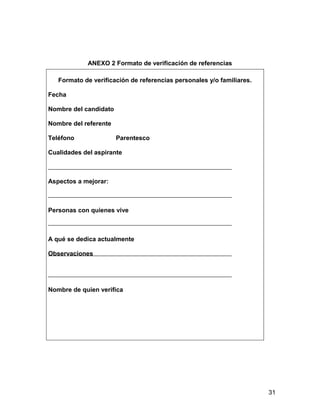 ANEXO 2 Formato de verificación de referencias

   Formato de verificación de referencias personales y/o familiares.

Fecha

Nombre del candidato

Nombre del referente

Teléfono               Parentesco

Cualidades del aspirante



Aspectos a mejorar:



Personas con quienes vive



A qué se dedica actualmente

Observaciones




Nombre de quien verifica




                                                                       31
 