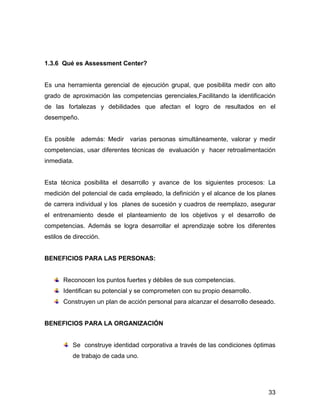 1.3.6 Qué es Assessment Center?


Es una herramienta gerencial de ejecución grupal, que posibilita medir con alto
grado de aproximación las competencias gerenciales,Facilitando la identificación
de las fortalezas y debilidades que afectan el logro de resultados en el
desempeño.


Es posible además: Medir varias personas simultáneamente, valorar y medir
competencias, usar diferentes técnicas de evaluación y hacer retroalimentación
inmediata.


Esta técnica posibilita el desarrollo y avance de los siguientes procesos: La
medición del potencial de cada empleado, la definición y el alcance de los planes
de carrera individual y los planes de sucesión y cuadros de reemplazo, asegurar
el entrenamiento desde el planteamiento de los objetivos y el desarrollo de
competencias. Además se logra desarrollar el aprendizaje sobre los diferentes
estilos de dirección.


BENEFICIOS PARA LAS PERSONAS:


       Reconocen los puntos fuertes y débiles de sus competencias.
       Identifican su potencial y se comprometen con su propio desarrollo.
       Construyen un plan de acción personal para alcanzar el desarrollo deseado.


BENEFICIOS PARA LA ORGANIZACIÓN


          Se construye identidad corporativa a través de las condiciones óptimas
          de trabajo de cada uno.




                                                                              33
 
