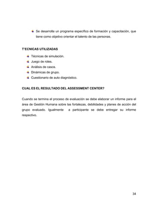 Se desarrolla un programa específico de formación y capacitación, que
          tiene como objetivo orientar el talento de las personas.



T’ECNICAS UTILIZADAS

      Técnicas de simulación.
      Juego de roles.
      Análisis de casos.
      Dinámicas de grupo.
      Cuestionario de auto diagnóstico.


CUAL ES EL RESULTADO DEL ASSESSMENT CENTER?


Cuando se termina el proceso de evaluación se debe elaborar un informe para el
área de Gestión Humana sobre las fortalezas, debilidades y planes de acción del
grupo evaluado. Igualmente        a participante se debe entregar su informe
respectivo.




                                                                            34
 