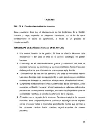 TALLERES


TALLER # 1 Tendencias de Gestión Humana

Cada estudiante debe leer el planteamiento de las tendencias de la Gestión
Humana y luego responder las preguntas formuladas, con el fin de cerrar
temáticamente el objeto de aprendizaje, a través de un proceso de
complementación.

TENDENCIAS DE LA Gestión Humana EN EL FUTURO

   1. Una nueva filosofía de la gestión: El área de Gestión Humana debe
      desaparecer y dar paso al área de la gestión estratégica de gestión
      humana.
   2. Downsizing: es el desmantelamiento gradual y sistemático del área de
      recursos humanos, su redefinición y su descentralización hacia otras áreas
      de la organización y su búsqueda de una empresa ágil y flexible.
   3. Transformación de una área de servicio a una área de consultaría interna:
      Las áreas básicas están desapareciendo y están dando paso a unidades
      estratégicas de negocios, orientadas a los procesos y los clientes internos.
   4. Surgimiento de la gerencia en línea: Es el traslado de las actividades, antes
      centradas en Gestión Humana y ahora trasladadas a cada área. Administrar
      personas es un componente estratégico, una tarea muy importante para ser
      centralizada y confiada a un solo departamento de la empresa.
   5. Conexión con el negocio de la empresa: Gestión estratégica de recursos
      humanos está complementando la planeación estratégica de la empresa
      en los procesos vitales o misionales, posibilitando medios que permitan a
      las personas caminar hacia objetivos organizacionales de manera
      preactiva.




                                                                                 35
 