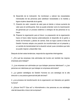 6. Desarrollo de la motivación: Se monitorean y valoran las necesidades
      individuales de las personas para satisfacer necesidades a la medida y
      lograr el pleno desarrollo de la gente.
   7. Creación de valor: creación de valor para el cliente o incluso aumento de
      valor para el contribuyente. Esto se puede entender como la maximización
      de ganancias por un proceso sistémico o sinérgico de las personas en su
      hacer.
   8. Preparar la organización para el futuro: La preparación de la organización
      hacia el futuro debe hacerse potencializando el desarrollo de la gente a
      través de formación y planes de carrera. Esto se logra cuando el área de
      Gestión Humana adopta una posición de inconformidad con el presente y
      un sentido de transitoriedad de la situación actual, pues considera que todo
      se puede mejorar y desarrollar más.

Después de leer estas tendencias, responda los siguientes interrogantes:

1. ¿Por qué las empresas más admiradas del mundo son también las mejores
empresas para trabajar?

2. ¿Las empresas son admiradas por que trabajan personas talentosas?, o ¿Las
personas son talentosas por que trabajan en empresas admiradas?

3. ¿La gestion estratégica de Gestión Humana es una estrategia de la alta
dirección o una postura gerencial del jefe del área?

4. ¿Los procesos de transformación de la organización son liderados por gestión
humana?

5. ¿Educar foro??? Que es? e informalmente a las personas es una estrategia
vital del desarrollo a futuro de la empresa?




                                                                               36
 