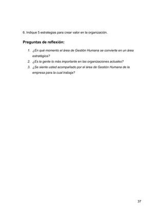6. Indique 5 estrategias para crear valor en la organización.


Preguntas de reflexión:

   1. ¿En qué momento el área de Gestión Humana se convierte en un área
      estratégica?
   2. ¿Es la gente lo más importante en las organizaciones actuales?
   3. ¿Se siente usted acompañado por el área de Gestión Humana de la
      empresa para la cual trabaja?




                                                                          37
 