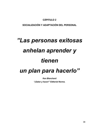 CÁPITULO 2

 SOCIALIZACIÓN Y ADAPTACIÓN DEL PERSONAL




”Las personas exitosas
  anhelan aprender y
                tienen
un plan para hacerlo”
                  Ken Blanchard
         “¡Saber y hacer!” Editorial Norma.




                                              38
 