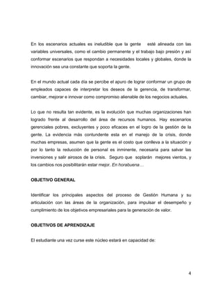 En los escenarios actuales es ineludible que la gente      esté alineada con las
variables universales, como el cambio permanente y el trabajo bajo presión y así
conformar escenarios que respondan a necesidades locales y globales, donde la
innovación sea una constante que soporta la gente.


En el mundo actual cada día se percibe el apuro de lograr conformar un grupo de
empleados capaces de interpretar los deseos de la gerencia, de transformar,
cambiar, mejorar e innovar como compromiso alienable de los negocios actuales.


Lo que no resulta tan evidente, es la evolución que muchas organizaciones han
logrado frente al desarrollo del área de recursos humanos. Hay escenarios
gerenciales pobres, excluyentes y poco eficaces en el logro de la gestión de la
gente. La evidencia más contundente esta en el manejo de la crisis, donde
muchas empresas, asumen que la gente es el costo que conlleva a la situación y
por lo tanto la reducción de personal es inminente, necesaria para salvar las
inversiones y salir airosos de la crisis. Seguro que soplarán mejores vientos, y
los cambios nos posibilitarán estar mejor. En horabuena…


OBJETIVO GENERAL


Identificar los principales aspectos del proceso de Gestión Humana y su
articulación con las áreas de la organización, para impulsar el desempeño y
cumplimiento de los objetivos empresariales para la generación de valor.


OBJETIVOS DE APRENDIZAJE


El estudiante una vez curse este núcleo estará en capacidad de:




                                                                                 4
 