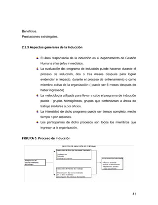 Beneficios.
Prestaciones extralegales.


2.2.3 Aspectos generales de la Inducción


              El área responsable de la inducción es el departamento de Gestión
              Humana y los jefes inmediatos.
              La evaluación del programa de inducción puede hacerse durante el
              proceso de inducción, dos o tres meses después para lograr
              evidenciar el impacto, durante el proceso de entrenamiento o como
              miembro activo de la organización ( puede ser 6 meses después de
              haber ingresado)
              La metodología utilizada para llevar a cabo el programa de inducción
              puede : grupos homogéneos, grupos que pertenezcan a áreas de
              trabajo similares o por oficios.
              La intensidad de dicho programa puede ser tiempo completo, medio
              tiempo o por sesiones.
              Los participantes de dicho procesos son todos los miembros que
              ingresan a la organización.


FIGURA 5. Proceso de Inducción




                                                                               41
 