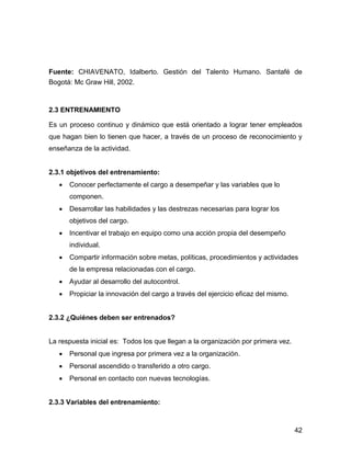 Fuente: CHIAVENATO, Idalberto. Gestión del Talento Humano. Santafé de
Bogotá: Mc Graw Hill, 2002.



2.3 ENTRENAMIENTO

Es un proceso continuo y dinámico que está orientado a lograr tener empleados
que hagan bien lo tienen que hacer, a través de un proceso de reconocimiento y
enseñanza de la actividad.


2.3.1 objetivos del entrenamiento:
      Conocer perfectamente el cargo a desempeñar y las variables que lo
      componen.
      Desarrollar las habilidades y las destrezas necesarias para lograr los
      objetivos del cargo.
      Incentivar el trabajo en equipo como una acción propia del desempeño
      individual.
      Compartir información sobre metas, políticas, procedimientos y actividades
      de la empresa relacionadas con el cargo.
      Ayudar al desarrollo del autocontrol.
      Propiciar la innovación del cargo a través del ejercicio eficaz del mismo.


2.3.2 ¿Quiénes deben ser entrenados?


La respuesta inicial es: Todos los que llegan a la organización por primera vez.
      Personal que ingresa por primera vez a la organización.
      Personal ascendido o transferido a otro cargo.
      Personal en contacto con nuevas tecnologías.


2.3.3 Variables del entrenamiento:



                                                                                   42
 