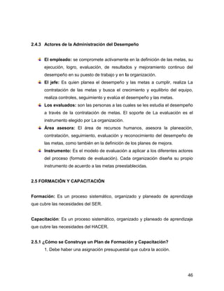 2.4.3 Actores de la Administración del Desempeño


      El empleado: se compromete activamente en la definición de las metas, su
      ejecución, logro, evaluación, de resultados y mejoramiento continuo del
      desempeño en su puesto de trabajo y en la organización.
      El jefe: Es quien planea el desempeño y las metas a cumplir, realiza La
      contratación de las metas y busca el crecimiento y equilibrio del equipo,
      realiza controles, seguimiento y evalúa el desempeño y las metas.
      Los evaluados: son las personas a las cuales se les estudia el desempeño
      a través de la contratación de metas. El soporte de La evaluación es el
      instrumento elegido por La organización.
      Área asesora: El área de recursos humanos, asesora la planeación,
      contratación, seguimiento, evaluación y reconocimiento del desempeño de
      las metas, como también en la definición de los planes de mejora.
      Instrumento: Es el modelo de evaluación a aplicar a los diferentes actores
      del proceso (formato de evaluación). Cada organización diseña su propio
      instrumento de acuerdo a las metas preestablecidas.


2.5 FORMACIÓN Y CAPACITACIÓN


Formación: Es un proceso sistemático, organizado y planeado de aprendizaje
que cubre las necesidades del SER.


Capacitación: Es un proceso sistemático, organizado y planeado de aprendizaje
que cubre las necesidades del HACER.


2.5.1 ¿Cómo se Construye un Plan de Formación y Capacitación?
      1. Debe haber una asignación presupuestal que cubra la acción.




                                                                             46
 