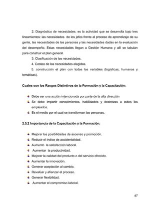 2. Diagnóstico de necesidades: es la actividad que se desarrolla bajo tres
lineamientos: las necesidades de los jefes frente al proceso de aprendizaje de su
gente, las necesidades de las personas y las necesidades dadas en la evaluación
del desempeño. Estas necesidades llegan a Gestión Humana y allí se tabulan
para construir el plan general.
       3. Clasificación de las necesidades.
      4. Costeo de las necesidades elegidas.
      5. construcción el plan con todas las variables (logísticas, humanas y
temáticas).


Cuales son los Rasgos Distintivos de la Formación y la Capacitación:


       Debe ser una acción intencionada por parte de la alta dirección
       Se debe impartir conocimientos, habilidades y destrezas a todos los
       empleados.
       Es el medio por el cual se transforman las personas.


2.5.2 Importancia de la Capacitación y la Formación:


       Mejorar las posibilidades de ascenso y promoción.
       Reducir el índice de accidentalidad.
       Aumento la satisfacción laboral.
       Aumentar la productividad.
       Mejorar la calidad del producto o del servicio ofrecido.
       Aumentar la innovación.
       Generar aceptación al cambio.
       Revalúar y afianzar el proceso.
       Generar flexibilidad.
       Aumentar el compromiso laboral.



                                                                              47
 