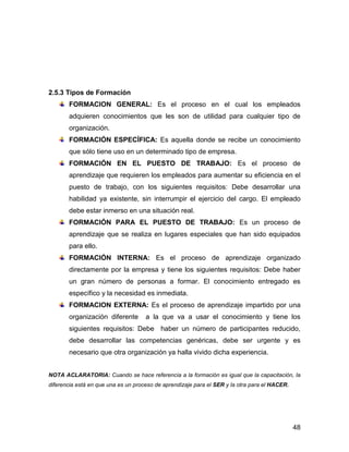 2.5.3 Tipos de Formación
       FORMACION GENERAL: Es el proceso en el cual los empleados
       adquieren conocimientos que les son de utilidad para cualquier tipo de
       organización.
       FORMACIÓN ESPECÍFICA: Es aquella donde se recibe un conocimiento
       que sólo tiene uso en un determinado tipo de empresa.
       FORMACIÓN EN EL PUESTO DE TRABAJO: Es el proceso de
       aprendizaje que requieren los empleados para aumentar su eficiencia en el
       puesto de trabajo, con los siguientes requisitos: Debe desarrollar una
       habilidad ya existente, sin interrumpir el ejercicio del cargo. El empleado
       debe estar inmerso en una situación real.
       FORMACIÓN PARA EL PUESTO DE TRABAJO: Es un proceso de
       aprendizaje que se realiza en lugares especiales que han sido equipados
       para ello.
       FORMACIÓN INTERNA: Es el proceso de aprendizaje organizado
       directamente por la empresa y tiene los siguientes requisitos: Debe haber
       un gran número de personas a formar. El conocimiento entregado es
       específico y la necesidad es inmediata.
       FORMACION EXTERNA: Es el proceso de aprendizaje impartido por una
       organización diferente        a la que va a usar el conocimiento y tiene los
       siguientes requisitos: Debe haber un número de participantes reducido,
       debe desarrollar las competencias genéricas, debe ser urgente y es
       necesario que otra organización ya halla vivido dicha experiencia.


NOTA ACLARATORIA: Cuando se hace referencia a la formación es igual que la capacitación, la
diferencia está en que una es un proceso de aprendizaje para el SER y la otra para el HACER.




                                                                                               48
 