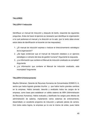 TALLERES


TALLER # 1 Inducción



Identifique un manual de inducción y después de leerlo, responda las siguientes
preguntas. Antes de hacer el ejercicio es necesario que identifique la organización
a la cual pertenece el manual y la dirección en la web. (por lo tanto debe enviar
estos datos de identificación al docente con las respuestas).

 1. ¿El manual de inducción expresa o traduce el direccionamiento estratégico
     de la organización?
 2. ¿Se logra evidenciar que el manual de Inducción obedece a un ejercicio
     estratégico o rutinario del área de gestión humana? Argumente la respuesta.
 3. ¿La información que contiene el Manual de inducción analizado es completa?
     Argumente
 4. ¿La información que contiene el Manual de inducción analizado, esta
     incompleta? Argumente



TALLER # 2 Entrenamiento

Maythe Gilmenan, Gerente de Recursos Humanos de Concentrados DOMIS S. A.
sentía que había logrado grandes triunfos y que había hecho grandes cambios
en la empresa. Había censado, descrito y analizado todos los cargos de la
empresa, como base para establecer un sólido sistema de ARH (Administración
de Recursos Humanos). Había evaluado y clasificado los cargos para efectos de
administración de salarios, implantando varios sistemas de entrenamiento,
desarrollado un excelente programa de inducción y aplicado planes de carrera.
Con todos estos logros, la empresa ya no era la misma de antes, pues había



                                                                                49
 
