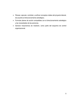 Planear, ejecutar, controlar y verificar conceptos vitales del proyecto laboral,
de acuerdo al direccionamiento estratégico.
Formular planes de acción compatibles con el direccionamiento estratégico
y las necesidades de las personas.
Generar mecanismos de medición, como parte del esquema de control
organizacional.




                                                                              5
 
