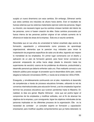 surgido un nuevo dinamismo con esos cambios. Sin embargo, Gilmenan sentía
que estos cambios era inducidos de afuera hacia dentro. Eran el resultado de
fuerzas externas que los sistemas implantados ejercían sobre las personas. Según
su intuición, era necesario lograr que los cambios viniesen también del interior de
las personas, como si fuesen creación de ellas. Estos cambios provocados por
fuerza interna de las personas podrían originar el tan soñado aumento de la
eficiencia en todas las áreas de la empresa. Éste era un asunto candente.

Recordaba que en sus años de universidad le habían enseñado algo acerca de
formación, capacitación y entrenamiento como procesos de aprendizaje
organizacional, elementos que le parecían muy indicados para iniciar la
implantación de programas específicos de cada uno de ellos, logrando así mejorar
la mentalidad de los empleados. En primer lugar comenzaría con el diseño y
aplicación de un plan de formación general, para hacer tomar conciencia al
personal- empezando de arriba hacía abajo (desde la dirección hasta los
supervisores de sección)- acerca de los problemas de eficiencia, productividad y
desarrollo personal que debería enfrentar cada uno. Para realizarlo convocó a una
licitación pública para escoger el proveedor que le desarrollara dicho plan, siendo
elegida la Institución Universitaria CEIPA, a través de la Unidad de I-SOLUTION.

Enseguida, y simultáneamente continuando con el plan, implantaría el desarrollo
de competencias a través de procesos educativos formales, utilizando la red de
convenios interinstitucionales para educación formal, y así los empleados lograrían
terminar los procesos educativos que tuvieran pendientes hasta la Maestría. En
realidad, la idea era genial, Maythe Gilmenan       creía que así podría lograr el
compromiso de los empleados y modificar actitudes, con el fin de alcanzar los
objetivos de la empresa, y por consiguiente, lograr los objetivos individuales de las
personas implicadas en los diferentes procesos de la organización. Élla vio la
necesidad de contratar      un consultor experto en formación y capacitación
empresarial, para modificar aquellos comportamientos que ya había detectado: la


                                                                                  50
 