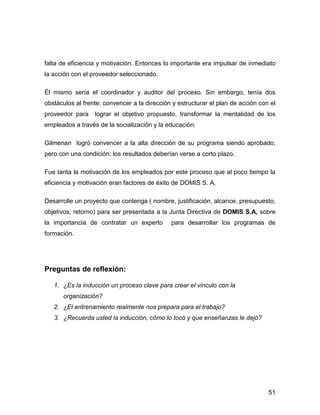 falta de eficiencia y motivación. Entonces lo importante era impulsar de inmediato
la acción con el proveedor seleccionado.

Él mismo sería el coordinador y auditor del proceso. Sin embargo, tenía dos
obstáculos al frente: convencer a la dirección y estructurar el plan de acción con el
proveedor para    lograr el objetivo propuesto, transformar la mentalidad de los
empleados a través de la socialización y la educación.

Gilmenan logró convencer a la alta dirección de su programa siendo aprobado,
pero con una condición: los resultados deberían verse a corto plazo.

Fue tanta la motivación de los empleados por este proceso que al poco tiempo la
eficiencia y motivación eran factores de éxito de DOMIS S. A.

Desarrolle un proyecto que contenga ( nombre, justificación, alcance, presupuesto,
objetivos, retorno) para ser presentada a la Junta Directiva de DOMIS S.A, sobre
la importancia de contratar un experto        para desarrollar los programas de
formación.




Preguntas de reflexión:

   1. ¿Es la inducción un proceso clave para crear el vinculo con la
      organización?
   2. ¿El entrenamiento realmente nos prepara para el trabajo?
   3. ¿Recuerda usted la inducción, cómo lo tocó y que enseñanzas le dejó?




                                                                                  51
 