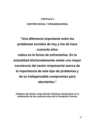 CAPITULO 3

           GESTIÓN SOCIAL Y ORGANIZACIONAL




     “Una diferencia importante entre los
  problemas sociales de hoy y los de hace
                    cuarenta años
  radica en la forma de enfrentarlos. En la
actualidad afortunadamente existe una mayor
conciencia del sector empresarial acerca de
 la importancia de este tipo de problemas y
    de su indispensable compromiso para
                     abordarlos.”


 Palabras del doctor Jorge Hernán Cárdenas Santamaría en la
  celebración de los cuarenta años de la Fundación Corona.




                                                              52
 