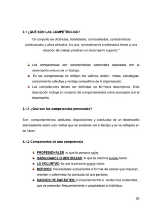 3.1 ¿QUÉ SON LAS COMPETENCIAS?

      “Un conjunto de destrezas, habilidades, conocimientos, características
 conductuales y otros atributos, los que, correctamente combinados frente a una
                situación de trabajo predicen un desempeño superior.”



      Las competencias son características personales asociadas con el
      desempeño exitoso de un trabajo.
       En las competencias se reflejan los valores, misión, metas, estrategias,
      conocimiento colectivo y ventaja competitiva de la organización.
      Las competencias deben ser definidas en términos descriptivos. Esta
      descripción incluye un conjunto de comportamientos clave asociados con el
      desempeño.


3.1.1 ¿Qué son las competencias personales?


Son comportamientos, actitudes, disposiciones y conductas de un desempeño
sobresaliente sobre uno normal que se sostienen en el tiempo y se ve reflejado en
su hacer.


3.1.2 Componentes de una competencia


            PROFESIONALES :lo que la persona sabe.
            HABILIDADES O DESTREZAS: lo que la persona puede hacer.
            LA VOLUNTAD: lo que la persona quiere hacer.
            MOTIVOS: Necesidades subyacentes o formas de pensar que impulsan,
            orientan y determinan la conducta de una persona.
            RASGOS DE CARÁCTER: Comportamientos o tendencias sostenidas,
            que se presentan frecuentemente y caracterizan al individuo.



                                                                               53
 
