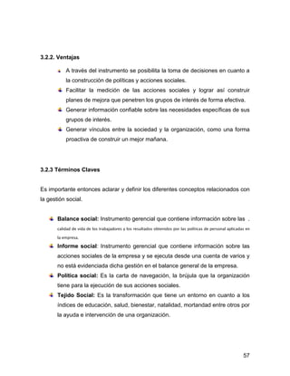 3.2.2. Ventajas

          A través del instrumento se posibilita la toma de decisiones en cuanto a
          la construcción de políticas y acciones sociales.
          Facilitar la medición de las acciones sociales y lograr así construir
          planes de mejora que penetren los grupos de interés de forma efectiva.
          Generar información confiable sobre las necesidades específicas de sus
          grupos de interés.
          Generar vínculos entre la sociedad y la organización, como una forma
          proactiva de construir un mejor mañana.




3.2.3 Términos Claves


Es importante entonces aclarar y definir los diferentes conceptos relacionados con
la gestión social.


       Balance social: Instrumento gerencial que contiene información sobre las .



       Informe social: Instrumento gerencial que contiene información sobre las
       acciones sociales de la empresa y se ejecuta desde una cuenta de varios y
       no está evidenciada dicha gestión en el balance general de la empresa.
       Política social: Es la carta de navegación, la brújula que la organización
       tiene para la ejecución de sus acciones sociales.
       Tejido Social: Es la transformación que tiene un entorno en cuanto a los
       índices de educación, salud, bienestar, natalidad, mortandad entre otros por
       la ayuda e intervención de una organización.




                                                                                57
 
