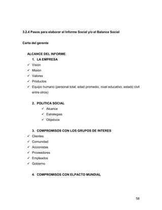 3.2.4 Pasos para elaborar el Informe Social y/o el Balance Social


Carta del gerente


   ALCANCE DEL INFORME
      1. LA EMPRESA
      Visión
      Misión
      Valores
      Productos
      Equipo humano (personal total, edad promedio, nivel educativo, estado civil
      entre otros)


      2. POLITICA SOCIAL
                 Alcance
                 Estrategias
                 Objetivos


      3. COMPROMISOS CON LOS GRUPOS DE INTERES
      Clientes
      Comunidad
      Accionistas
      Proveedores
      Empleados
      Gobierno


      4. COMPROMISOS CON ELPACTO MUNDIAL




                                                                              58
 