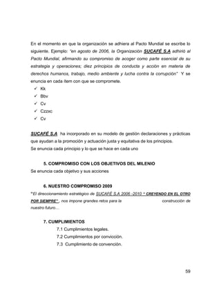 En el momento en que la organización se adhiera al Pacto Mundial se escribe lo
siguiente. Ejemplo: “en agosto de 2006, la Organización SUCAFÉ S.A adhirió al
Pacto Mundial, afirmando su compromiso de acoger como parte esencial de su
estrategia y operaciones; diez principios de conducta y acción en materia de
derechos humanos, trabajo, medio ambiente y lucha contra la corrupción” Y se
enuncia en cada ítem con que se compromete.
     Kk
     Bbv
     Cv
     Czzxc
     Cv


SUCAFÉ S.A ha incorporado en su modelo de gestión declaraciones y prácticas
que ayudan a la promoción y actuación justa y equitativa de los principios.
Se enuncia cada principio y lo que se hace en cada uno


      5. COMPROMISO CON LOS OBJETIVOS DEL MILENIO
Se enuncia cada objetivo y sus acciones


      6. NUESTRO COMPROMISO 2009
“El direccionamiento estratégico de SUCAFÉ S.A 2006 -2010 “ CREYENDO EN EL OTRO
POR SIEMPRE” , nos impone grandes retos para la                      construcción de
nuestro futuro…


      7. CUMPLIMIENTOS
             7.1 Cumplimientos legales.
             7.2 Cumplimientos por convicción.
             7.3 Cumplimiento de convención.




                                                                                 59
 