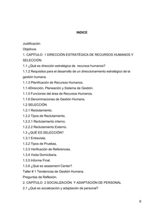 INDICE


Justificación
Objetivos
1. CAPÍTULO 1 DIRECCIÓN ESTRATÉGICA DE RECURSOS HUMANOS Y
SELECCIÓN
1.1 ¿Qué es dirección estratégica de recursos humanos?
1.1.2 Requisitos para el desarrollo de un direccionamiento estratégico de la
gestión humana.
1.1.3 Planificación de Recursos Humanos.
1.1.4Dirección, Planeación y Sistema de Gestión.
1.1.5 Funciones del área de Recursos Humanos.
1.1.6 Denominaciones de Gestión Humana.
1.2 SELECCIÓN
1.2.1 Reclutamiento.
1.2.2 Tipos de Reclutamiento.
1.2.2.1 Reclutamiento interno.
1.2.2.2 Reclutamiento Externo.
1.3 ¿QUÉ ES SELECCIÓN?
1.3.1 Entrevista.
1.3.2 Tipos de Pruebas.
1.3.3 Verificación de Referencias.
1.3.4 Visita Domiciliaria.
1.3.5 Informe Final.
1.3.6 ¿Qué es assesment Center?
Taller # 1 Tendencias de Gestión Humana.
Preguntas de Reflexión.
2. CAPÍTULO 2 SOCIALIZACIÓN Y ADAPTACIÓN DE PERSONAL
2.1 ¿Qué es socialización y adaptación de personal?



                                                                               6
 