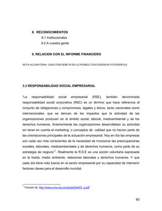 8. RECONOCIMIENTOS
                  8.1 Institucionales
                 8.2 A nuestra gente


          9. RELACION CON EL INFORME FINANCIERO


NOTA ACLARATORIA: CADA ITEM DEBE IR EN LO POSIBLE CON EVIDENCIA FOTOGRÁFICA




3.3 RESPONSABILIDAD SOCIAL EMPRESARIAL


“La       responsabilidad      social    empresarial        (RSE),   también   denominada
responsabilidad social corporativa (RSC) es un término que hace referencia al
conjunto de obligaciones y compromisos, legales y éticos, tanto nacionales como
internacionales, que se derivan de los impactos que la actividad de las
organizaciones producen en el ámbito social, laboral, medioambiental y de los
derechos humanos. Anteriormente las organizaciones desarrollaban su actividad
sin tener en cuenta el marketing, o conceptos de calidad que no hacían parte de
las orientaciones principales de la actuación empresarial. Hoy en día las empresas
son cada vez más conscientes de la necesidad de incorporar las preocupaciones
sociales, laborales, medioambientales y de derechos humanos, como parte de su
estrategia de negocio”1. Realmente la R.S.E es una acción voluntaria expresada
en la triada: medio ambiente, relaciones laborales y derechos humanos. Y que
cada día tiene más fuerza en el sector empresarial por su capacidad de intervenir
factores claves para el desarrollo mundial.




1
    Tomado de: http://www.ccre.org.co/upload/2art03_g.pdf



                                                                                       60
 