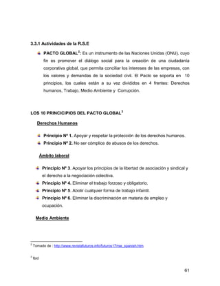 3.3.1 Actividades de la R.S.E

             PACTO GLOBAL2: Es un instrumento de las Naciones Unidas (ONU), cuyo
             fin es promover el diálogo social para la creación de una ciudadanía
             corporativa global, que permita conciliar los intereses de las empresas, con
             los valores y demandas de la sociedad civil. El Pacto se soporta en 10
             principios, los cuales están a su vez divididos en 4 frentes: Derechos
             humanos, Trabajo, Medio Ambiente y Corrupción.




LOS 10 PRINCICIPIOS DEL PACTO GLOBAL 3

      Derechos Humanos

             Principio Nº 1. Apoyar y respetar la protección de los derechos humanos.
             Principio Nº 2. No ser cómplice de abusos de los derechos.

           Ámbito laboral

            Principio Nº 3. Apoyar los principios de la libertad de asociación y sindical y
            el derecho a la negociación colectiva.
            Principio Nº 4. Eliminar el trabajo forzoso y obligatorio.
            Principio Nº 5. Abolir cualquier forma de trabajo infantil.
            Principio Nº 6. Eliminar la discriminación en materia de empleo y
            ocupación.

     Medio Ambiente




2
    Tomado de : http://www.revistafuturos.info/futuros17/rse_spanish.htm

3
    Ibid


                                                                                         61
 