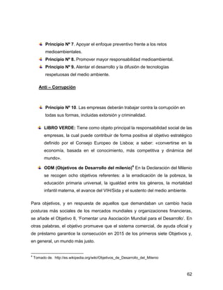 Principio Nº 7. Apoyar el enfoque preventivo frente a los retos
           medioambientales.
           Principio Nº 8. Promover mayor responsabilidad medioambiental.
           Principio Nº 9. Alentar el desarrollo y la difusión de tecnologías
           respetuosas del medio ambiente.

       Anti – Corrupción



           Principio Nº 10. Las empresas deberán trabajar contra la corrupción en
           todas sus formas, incluidas extorsión y criminalidad.

          LIBRO VERDE: Tiene como objeto principal la responsabilidad social de las
          empresas, la cual puede contribuir de forma positiva al objetivo estratégico
          definido por el Consejo Europeo de Lisboa; a saber: «convertirse en la
          economía, basada en el conocimiento, más competitiva y dinámica del
          mundo».

          ODM (Objetivos de Desarrollo del milenio)4 En la Declaración del Milenio
          se recogen ocho objetivos referentes: a la erradicación de la pobreza, la
          educación primaria universal, la igualdad entre los géneros, la mortalidad
          infantil materna, el avance del VIH/Sida y el sustento del medio ambiente.

Para objetivos, y en respuesta de aquellos que demandaban un cambio hacia
posturas más sociales de los mercados mundiales y organizaciones financieras,
se añade el Objetivo 8, ‘Fomentar una Asociación Mundial para el Desarrollo’. En
otras palabras, el objetivo promueve que el sistema comercial, de ayuda oficial y
de préstamo garantice la consecución en 2015 de los primeros siete Objetivos y,
en general, un mundo más justo.


4
    Tomado de. http://es.wikipedia.org/wiki/Objetivos_de_Desarrollo_del_Milenio



                                                                                       62
 