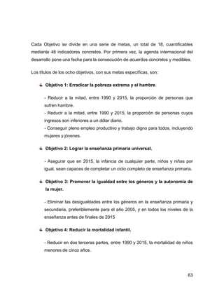 Cada Objetivo se divide en una serie de metas, un total de 18, cuantificables
mediante 48 indicadores concretos. Por primera vez, la agenda internacional del
desarrollo pone una fecha para la consecución de acuerdos concretos y medibles.

Los títulos de los ocho objetivos, con sus metas específicas, son:

       Objetivo 1: Erradicar la pobreza extrema y el hambre.

      - Reducir a la mitad, entre 1990 y 2015, la proporción de personas que
      sufren hambre.
      - Reducir a la mitad, entre 1990 y 2015, la proporción de personas cuyos
      ingresos son inferiores a un dólar diario.
      - Conseguir pleno empleo productivo y trabajo digno para todos, incluyendo
      mujeres y jóvenes.

       Objetivo 2: Lograr la enseñanza primaria universal.

      - Asegurar que en 2015, la infancia de cualquier parte, niños y niñas por
      igual, sean capaces de completar un ciclo completo de enseñanza primaria.

       Objetivo 3: Promover la igualdad entre los géneros y la autonomía de
       la mujer.

      - Eliminar las desigualdades entre los géneros en la enseñanza primaria y
      secundaria, preferiblemente para el año 2005, y en todos los niveles de la
      enseñanza antes de finales de 2015

       Objetivo 4: Reducir la mortalidad infantil.

      - Reducir en dos terceras partes, entre 1990 y 2015, la mortalidad de niños
      menores de cinco años.




                                                                              63
 