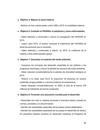 Objetivo 5: Mejorar la salud materna

- Reducir en tres cuartas partes, entre 1990 y 2015, la mortalidad materna.

Objetivo 6: Combatir el VIH/SIDA, el paludismo y otras enfermedades.

- Haber detenido y comenzado a reducir la propagación del VIH/SIDA en
2015.
- Lograr, para 2010, el acceso universal al tratamiento del VIH/SIDA de
todas las personas que lo necesiten.
- Haber detenido y comenzado a reducir, en 2015, la incidencia de la
malaria y otras enfermedades graves

Objetivo 7: Garantizar el sustento del medio ambiente.

- Incorporar los principios del desarrollo sostenible en las políticas y los
programas nacionales y reducir la pérdida de recursos del medio ambiente.
- Haber reducido considerablemente la pérdida de diversidad biológica en
2010.
- Reducir a la mitad, para 2015, la proporción de personas sin acceso
sostenible al agua potable y a servicios básicos de saneamiento.
- Haber mejorado considerablemente, en 2020, la vida de al menos 100
millones de habitantes de barrios marginales.

Objetivo 8: Fomentar una asociación mundial para el desarrollo.

- Desarrollar aún más un sistema comercial y financiero abierto, basado en
normas, previsible y no discriminatorio.
- Atender las necesidades especiales de los países menos adelantados.
- Atender las necesidades especiales de los países en desarrollo sin litoral y
los pequeños Estados insulares en desarrollo (mediante el Programa de



                                                                           64
 