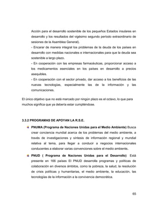 Acción para el desarrollo sostenible de los pequeños Estados insulares en
      desarrollo y los resultados del vigésimo segundo período extraordinario de
      sesiones de la Asamblea General).
      - Encarar de manera integral los problemas de la deuda de los países en
      desarrollo con medidas nacionales e internacionales para que la deuda sea
      sostenible a largo plazo.
      - En cooperación con las empresas farmacéuticas, proporcionar acceso a
      los medicamentos esenciales en los países en desarrollo a precios
      asequibles.
      - En cooperación con el sector privado, dar acceso a los beneficios de las
      nuevas    tecnologías,   especialmente   las    de   la   información   y    las
      comunicaciones.

El único objetivo que no está marcado por ningún plazo es el octavo, lo que para
muchos significa que ya debería estar cumpliéndose.




3.3.2 PROGRAMAS DE APOYAN LA R.S.E.

      PNUMA (Programa de Naciones Unidas para el Medio Ambiente) Busca
      crear conciencia mundial acerca de los problemas del medio ambiente, a
      través de investigaciones y síntesis de información regional y mundial
      relativa al tema, para llegar a conducir a negocios internacionales
      conducentes a elaborar varias convenciones sobre el medio ambiente.

      PNUD ( Programa de Naciones Unidas para el Desarrollo)                      Está
      presente en 166 países El PNUD desarrolla programas y políticas de
      colaboración en diversos ámbitos, como la pobreza, la salud, la resolución
      de crisis políticas y humanitarias, el medio ambiente, la educación, las
      tecnologías de la información a la convivencia democrática.




                                                                                   65
 