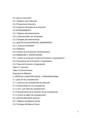 2.2 ¿Que es Inducción?
2.2.1 Objetivos de la Inducción.
2.2.2 Programa de Inducción.
2.2.3 Aspectos Generales de la Inducción.
2.3 ENTRENAMIENTO
2.3.1 Objetivos del entrenamiento.
2.3.2 ¿Quiénes deben ser entrenados.
2.3.3 Variables del entrenamiento.
2.4 ¿QUÉ ES EVALUACIÓN DEL DESEMPEÑO?
2.4.1 ¿Cuál es la finalidad?
2.4.2 Objetivos.
2.4.3 Actores de la Evaluación del Desempeño.
2.5 FORMACIÓN Y CAPACITACIÓN
2.5.1 ¿Cómo se construye un plan de Formación y Capacitación?
2.5.2 Importancia de la Formación y Capacitación.
2.5.3 Tipos de Formación y Capacitación.
Taller # 1 Inducción.
Taller # 2 Entrenamiento.
Preguntas de Reflexión.
3. CAPÍTULO 3 GESTIÓN SOCIAL Y ORGANIZACIONAL
3.1 ¿Qué son las competencias?
3.1.1 ¿Qué son las competencias de personal?
3.1.2 Componentes de una competencia.
3.1.3 ¿Por qué medir las competencias?
3.1.4 Características de la medición de las competencias.
3.1.5 ¿Cómo se logran las competencias?
3.2 ¿QUÉ ES BALANCE SOCIAL?
3.2.1 Objetivos del Balance Social.
3.2.2 Ventajas del Balance Social.



                                                                7
 