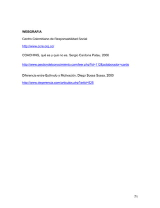 WEBGRAFíA

Centro Colombiano de Responsabilidad Social

http://www.ccre.org.co/

COACHING, qué es y qué no es. Sergio Cardona Patau. 2006

http://www.gestiondelconocimiento.com/leer.php?id=112&colaborador=cardo


Diferencia entre Estímulo y Motivación. Diego Sossa Sossa. 2000

http://www.degerencia.com/articulos.php?artid=525




                                                                          71
 