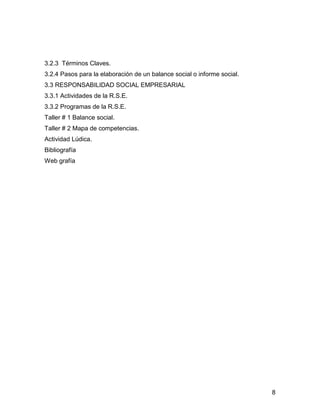 3.2.3 Términos Claves.
3.2.4 Pasos para la elaboración de un balance social o informe social.
3.3 RESPONSABILIDAD SOCIAL EMPRESARIAL
3.3.1 Actividades de la R.S.E.
3.3.2 Programas de la R.S.E.
Taller # 1 Balance social.
Taller # 2 Mapa de competencias.
Actividad Lúdica.
Bibliografía
Web grafía




                                                                         8
 