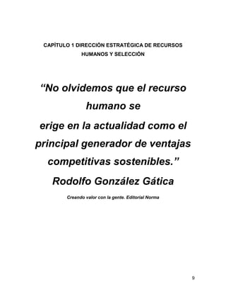 CAPÍTULO 1 DIRECCIÓN ESTRATÉGICA DE RECURSOS
              HUMANOS Y SELECCIÓN




“No olvidemos que el recurso
                humano se
erige en la actualidad como el
principal generador de ventajas
  competitivas sostenibles.”
   Rodolfo González Gática
        Creando valor con la gente. Editorial Norma




                                                      9
 