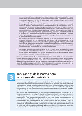 centralmente y bajo los techos presupuestales establecidos por el MEF. En conclusión, al ser tratados
         como simples “pliegos presupuestales” o como organismos que forman parte del ejecutivo central,
         se desconoce su categoría de nivel de gobierno y el grado de autonomía que tienen en tanto
         autoridades elegidas por los ciudadanos.
         El cronograma de implementación de los PP ha sido muy acelerado, impidiendo una adecuada
         evaluación técnica, la indispensable consulta intergubernamental y la capacitación que exigen los
         contenidos de la resolución directoral. Los plazos del cronograma original ya están vencidos y se
         prevé que el resultado será una mala programación presupuestal que llevará a la ineficiencia de la
         gestión presupuestal y del gasto. Los plazos que exige la ley para la presentación del presupuesto
         con seguridad pueden ser cumplidos; el ajuste, sin embargo, se dará en la calidad del contenido de
         la programación. Las instituciones públicas resultan sometidas a un innecesario estrés y confusión,
         que no ayuda a programar de manera adecuada, con las consiguientes consecuencias negativas en
         el periodo de la ejecución presupuestal.
         Los resultados finales a los que deberían responder los PP han sido definidos a partir de los
         resultados estratégicos del Plan Bicentenario: El Perú hacia el 2021 formulado por CEPLAN. Sin
         embargo, encontramos que no se han usado todos los ejes estratégicos de dicho plan, considerando
         sólo un grupo de los mismos, escogidos de manera aparentemente discrecional y arbitraria, sin la
         participación de los GR y GL. Es importante recordar que el propio Plan Bicentenario no fue formulado
         precisamente con la participación de las autoridades subnacionales.

         Como parte del proceso de implementación de los PP, están siendo cambiados los antiguos
         clasificadores de gasto público. La rapidez con la que se están formalizando los nuevos clasificadores
         podría dificultar la trasparencia en la gestión pública, porque dicho cambio hará más difícil la
         comparación con ejercicios presupuestales anteriores.

    El MEF, en la implementación de los programas presupuestales, debió incidir no sólo en cambiar el
    enfoque de la programación estratégica sino, y sobre todo, en corregir los errores que se dan en la parte
    operativa de la formulación, los mismos que se cometieron también en la programación estratégica. No
    es aceptable que todo proceso se haga de manera tan apresurada, arriesgando permanentemente la
    calidad de una buena programación. Menos aún, insistimos, que no se consulte adecuadamente a las
    autoridades regionales y locales, desconociendo su autonomía y legitimidad.




    Implicancias de la norma para
3   la reforma descentralista

    L   a dinámica que está siguiendo la implementación de las RD es contradictoria con un proceso de
        descentralización que busca su consolidación. Los GR no sólo son ejecutores, son también diseñadores
    y formuladores de políticas públicas en sus ámbitos. El proceso de formulación de los PPE no desconoció
    dicho rol, aunque en la mayoría de los casos les restó autonomía para decidir sobre el diseño y la
    administración de sus intervenciones. Los nuevos programas presupuestales no corrigen esta limitación;
    por el contrario, la agravan.

    En la práctica, esta norma recentraliza los procedimientos de formulación del gasto público en las
    instituciones del ejecutivo central, profundizando la falta de coordinación intergubernamental en la
    gestión del presupuesto, además de debilitar las posibilidades de desarrollar tareas de planeamiento
    en las regiones. ¿Cómo realizar labores de coordinación si los GR no han sido invitados a participar de
    la formulación de los PP? ¿Cómo pueden los GR planificar intervenciones en temas trascendentales
    como educación, salud, desarrollo agrícola, etc. si luego las instituciones del GN les van a indicar “el
    camino correcto” para lograr resultados en estos importantes sectores? Evidentemente, los gobiernos
    subnacionales tendrán menos opciones aún para decidir en qué se gasta, afectándose así el ejercicio de
    sus atribuciones en la elaboración de políticas de carácter regional y local. El riesgo, siempre latente, será
    que el proceso de descentralización termine reducido a una simple desconcentración.
 