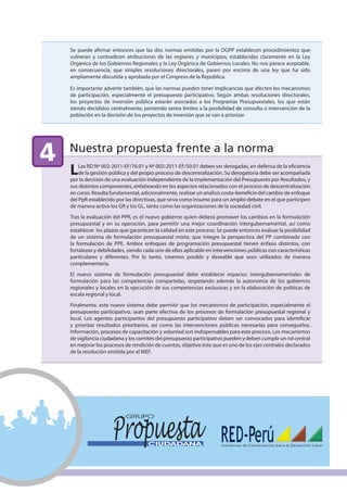 Se puede afirmar entonces que las dos normas emitidas por la DGPP establecen procedimientos que
    vulneran y contradicen atribuciones de las regiones y municipios, establecidas claramente en la Ley
    Orgánica de los Gobiernos Regionales y la Ley Orgánica de Gobiernos Locales. No nos parece aceptable,
    en consecuencia, que simples resoluciones directorales, pasen por encima de una ley que ha sido
    ampliamente discutida y aprobada por el Congreso de la República.

    Es importante advertir también, que las normas pueden tener implicancias que afecten los mecanismos
    de participación, especialmente el presupuesto participativo. Según ambas resoluciones directorales,
    los proyectos de inversión pública estarán asociados a los Programas Presupuestales, los que están
    siendo decididos centralmente, poniendo serios límites a la posibilidad de consulta o intervención de la
    población en la decisión de los proyectos de inversión que se van a priorizar.




4   Nuestra propuesta frente a la norma
    L   Las RD Nº 002-2011-EF/76.01 y Nº 002-2011-EF/50.01 deben ser derogadas, en defensa de la eficiencia
        de la gestión pública y del propio proceso de descentralización. Su derogatoria debe ser acompañada
    por la decisión de una evaluación independiente de la implementación del Presupuesto por Resultados, y
    sus distintos componentes, enfatizando en los aspectos relacionados con el proceso de descentralización
    en curso. Resulta fundamental, adicionalmente, realizar un análisis costo-beneficio del cambio de enfoque
    del PpR establecido por las directivas, que sirva como insumo para un amplio debate en el que participen
    de manera activa los GR y los GL, tanto como las organizaciones de la sociedad civil.
    Tras la evaluación del PPR, es el nuevo gobierno quien deberá promover los cambios en la formulación
    presupuestal y en su operación, para permitir una mejor coordinación intergubernamental, así como
    establecer los plazos que garanticen la calidad en este proceso. Se puede entonces evaluar la posibilidad
    de un sistema de formulación presupuestal mixto, que integre la perspectiva del PP combinada con
    la formulación de PPE. Ambos enfoques de programación presupuestal tienen énfasis distintos, con
    fortalezas y debilidades, siendo cada uno de ellos aplicable en intervenciones públicas con características
    particulares y diferentes. Por lo tanto, creemos posible y deseable que sean utilizados de manera
    complementaria.
    El nuevo sistema de formulación presupuestal debe establecer espacios intergubernamentales de
    formulación para las competencias compartidas, respetando además la autonomía de los gobiernos
    regionales y locales en la ejecución de sus competencias exclusivas y en la elaboración de políticas de
    escala regional y local.
    Finalmente, este nuevo sistema debe permitir que los mecanismos de participación, especialmente el
    presupuesto participativo, sean parte efectiva de los procesos de formulación presupuestal regional y
    local. Los agentes participantes del presupuesto participativo deben ser convocados para identificar
    y priorizar resultados prioritarios, así como las intervenciones públicas necesarias para conseguirlos.
    Información, procesos de capacitación y voluntad son indispensables para este proceso. Los mecanismos
    de vigilancia ciudadana y los comités del presupuesto participativo pueden y deben cumplir un rol central
    en mejorar los procesos de rendición de cuentas, objetivo éste que es uno de los ejes centrales declarados
    de la resolución emitida por el MEF.
 