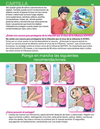 Lávese las manos con frecuencia, especialmente después de toser o estornudar. Hágalo con•	
agua corriente y jabón, restregando muy bien cada parte (dorso, palma, dedos, comisuras
entre los dedos, las uñas e incluso la muñeca) por lo menos durante 15 segundos,
enjuagando completamente y secándolas con una toalla limpia.
¿Existe una vacuna para protegerse de la infección por el virus de la influenza A(H1N1)?
No existe una vacuna para protegerse de la infección por el virus de la influenza A (H1N1).
Como es un virus nuevo no se ha descubierto la vacuna. ¿Entonces la vacuna actual no
sirve? La vacuna actual es efectiva contra el virus de la influenza “común” que circula entre
humanos, no protege contra el nuevo virus de la influenza A(H1N1). Es importante que todos
los niños entre 6 y 23 meses, y los mayores de 60 años continuen vacunándose éste y todos
los años contra la influenza común.
Ponga en marcha las siguientes
recomendaciones:
1 2 3
4 5
6
ello quedan gotas de saliva y secreciones en los
objetos. También puede ocurrir contaminación de
objetos cuando al taparse la boca con las manos
al toser o estornudar se tocan luego objetos
como pasamanos, celulares, esferos, pocillos,
computadores, mesas, etc., donde quedan
gotas de saliva y secreciones que otras personas
tocan. Las personas que tocan los objetos
infectados se contagian cuando pasan sus manos
contaminadas por ojos, nariz y boca.
¿Cómo prevenir el contagio?
CARTILLA 02
 