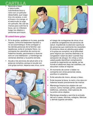 Aprenda a toser•	
y estornudar,
cubriéndose boca y
nariz con un pañuelo
desechable, que luego
tira a la caneca, o con
el brazo o la manga, si
el estornudo le coge
sin pañuelo. No use las
manos para cubrirse la
boca, así no infectará
luego los objetos y
personas que toque.
Si le da gripa, quédese en la casa, guarde•	
reposo, consuma bastantes líquidos y
no se automedique. Evite contagiar a
las demás personas de la familia: use
tapabocas, evite el contacto físico, no
comparta los utensilios de cocina sin
haberlos lavado, permanezca y duerma
solo en una habitación y mantenga las
ventanas abiertas y la puerta cerrada.
Acuda a los servicios de salud sólo si la•	
gripa se complica, porque si acude con
una gripa común, esparce ese virus, corre
el riesgo de contagiarse de otros virus
y además congestiona los servicios de
salud, impidiendo la atención oportuna
de personas que realmente los necesiten.
El síntoma clave en adultos para saber
si la gripa se complicó, es la dificultad
para respirar por razones distintas a la
congestión nasal (es decir cuando hay
sensación de ahogo). En niñas y niños
usted puede identificar complicación
cuando la respiración es rápida, se les
hunde el abdomen bajo las costillas y se
escuchan ruidos al respirar.
Al momento de comer o beber no•	
comparta con otras personas vasos,
pocillos ni cubiertos.
Evite saludos de mano, abrazo o beso.•	
Evite tocarse la boca, la nariz y los ojos sin•	
haberse lavado previamente las manos.
Mantenga limpios los objetos de uso•	
común, como manijas, grifos, pasamanos,
teléfonos, celulares, interruptores de
luz,entre otros objetos
Mantenga aireadas y permita la entrada•	
del sol a casas, oficinas, colegios, fábricas
y demás lugares cerrados.
Si usted tiene gripa:
CARTILLA 03
 