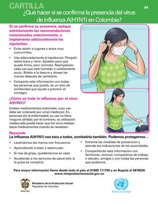 ¿Quéhacersiseconfirmalapresenciadelvirus
deinfluenzaA(H1N1)enColombia?
Ministerio de la Protección Social
República de Colombia
Evite asistir a lugares y actos muy•	
concurridos.
Use adecuadamente el tapabocas. Póngalo•	
sobre boca y nariz. Ajústelo para que
quede firme, pero cómodo. Reemplácelo
cada vez que esté húmedo o visiblemente
sucio. Bótelo a la basura y lávese las
manos después de cambiarlo.
Comparta esta información con todas•	
las personas que pueda, es un acto de
solidaridad que ayuda a prevenir el
contagio.
Lavándonos las manos con frecuencia.•	
Aprendiendo a toser y estornudar.•	
Si nos da gripa, quedándonos en casa.•	
Acudiendo a los servicios de salud sólo si•	
la gripa se complica.
Naciones Unidas
¿Cómo se trata la influenza por el virus
A(H1N1)?
Existen medicamentos antivirales, cuyo uso
debe ser ordenado por un(a) médico(a). En
personas sin la enfermedad, su uso no tiene
ninguna utilidad; por el contrario, su utilización
inadecuada puede hacer que los virus resistan
estos medicamentos cuando se necesiten.
Recuerde
La influenza A(H1N1) nos toca a todos, combatirla también. Podemos protegernos…
Para mayor información llame desde todo el país al 01800 111758 y en Bogotá al 5879030
www.minproteccionsocial.gov.co
Extreme las medidas de prevención y•	
atienda las indicaciones de las autoridades.
Compartiendo esta información con•	
familiares, vecinos, compañeros de trabajo
o estudio, amigos y con todas las personas
que podamos.
Si se confirma su presencia, aplique
estrictamente las recomendaciones
mencionadas anteriormente, e
implemente adicionalmente las
siguientes:
CARTILLA 04
 