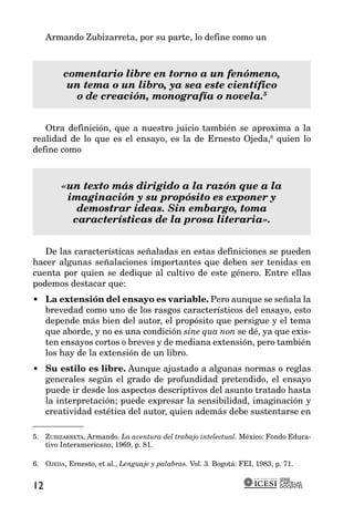 Armando Zubizarreta, por su parte, lo define como un



         comentario libre en torno a un fenómeno,
          un tema o un libro, ya sea este científico
           o de creación, monografía o novela.5


   Otra definición, que a nuestro juicio también se aproxima a la
realidad de lo que es el ensayo, es la de Ernesto Ojeda,6 quien lo
define como



         «un texto más dirigido a la razón que a la
          imaginación y su propósito es exponer y
            demostrar ideas. Sin embargo, toma
           características de la prosa literaria».


   De las características señaladas en estas definiciones se pueden
hacer algunas señalaciones importantes que deben ser tenidas en
cuenta por quien se dedique al cultivo de este género. Entre ellas
podemos destacar que:
• La extensión del ensayo es variable. Pero aunque se señala la
  brevedad como uno de los rasgos característicos del ensayo, esto
  depende más bien del autor, el propósito que persigue y el tema
  que aborde, y no es una condición sine qua non se dé, ya que exis-
  ten ensayos cortos o breves y de mediana extensión, pero también
  los hay de la extensión de un libro.
• Su estilo es libre. Aunque ajustado a algunas normas o reglas
  generales según el grado de profundidad pretendido, el ensayo
  puede ir desde los aspectos descriptivos del asunto tratado hasta
  la interpretación; puede expresar la sensibilidad, imaginación y
  creatividad estética del autor, quien además debe sustentarse en

5. ZUBIZARRETA, Armando. La aventura del trabajo intelectual. México: Fondo Educa-
   tivo Interamericano, 1969, p. 81.

6. OJEDA, Ernesto, et al., Lenguaje y palabras. Vol. 3. Bogotá: FEI, 1983, p. 71.

                                                                            SERIE
                                                                            CARTILLAS
12                                                                          DOCENTES
 