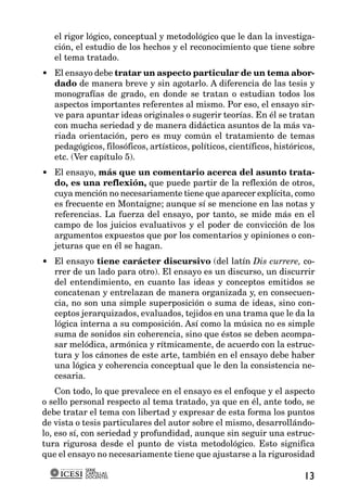 el rigor lógico, conceptual y metodológico que le dan la investiga-
   ción, el estudio de los hechos y el reconocimiento que tiene sobre
   el tema tratado.
• El ensayo debe tratar un aspecto particular de un tema abor-
  dado de manera breve y sin agotarlo. A diferencia de las tesis y
  monografías de grado, en donde se tratan o estudian todos los
  aspectos importantes referentes al mismo. Por eso, el ensayo sir-
  ve para apuntar ideas originales o sugerir teorías. En él se tratan
  con mucha seriedad y de manera didáctica asuntos de la más va-
  riada orientación, pero es muy común el tratamiento de temas
  pedagógicos, filosóficos, artísticos, políticos, científicos, históricos,
  etc. (Ver capítulo 5).
• El ensayo, más que un comentario acerca del asunto trata-
  do, es una reflexión, que puede partir de la reflexión de otros,
  cuya mención no necesariamente tiene que aparecer explícita, como
  es frecuente en Montaigne; aunque sí se mencione en las notas y
  referencias. La fuerza del ensayo, por tanto, se mide más en el
  campo de los juicios evaluativos y el poder de convicción de los
  argumentos expuestos que por los comentarios y opiniones o con-
  jeturas que en él se hagan.
• El ensayo tiene carácter discursivo (del latín Dis currere, co-
  rrer de un lado para otro). El ensayo es un discurso, un discurrir
  del entendimiento, en cuanto las ideas y conceptos emitidos se
  concatenan y entrelazan de manera organizada y, en consecuen-
  cia, no son una simple superposición o suma de ideas, sino con-
  ceptos jerarquizados, evaluados, tejidos en una trama que le da la
  lógica interna a su composición. Así como la música no es simple
  suma de sonidos sin coherencia, sino que éstos se deben acompa-
  sar melódica, armónica y rítmicamente, de acuerdo con la estruc-
  tura y los cánones de este arte, también en el ensayo debe haber
  una lógica y coherencia conceptual que le den la consistencia ne-
  cesaria.
    Con todo, lo que prevalece en el ensayo es el enfoque y el aspecto
o sello personal respecto al tema tratado, ya que en él, ante todo, se
debe tratar el tema con libertad y expresar de esta forma los puntos
de vista o tesis particulares del autor sobre el mismo, desarrollándo-
lo, eso sí, con seriedad y profundidad, aunque sin seguir una estruc-
tura rigurosa desde el punto de vista metodológico. Esto significa
que el ensayo no necesariamente tiene que ajustarse a la rigurosidad
           SERIE
           CARTILLAS
           DOCENTES                                                     13
 