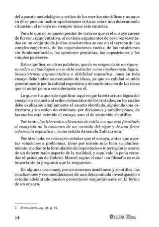 del aparato metodológico y crítico de los escritos científicos y aunque
en él se puedan incluir aportaciones críticas sobre una determinada
situación, el ensayo no siempre tiene este carácter.
   Pero lo que no se puede perder de vista es que si el ensayo carece
de fuerza argumentativa, si no tiene argumentos de peso representa-
dos en un conjunto de juicios consistentes se cae en el terreno de las
simples conjeturas, de las especulaciones vacías, de las intuiciones
sin fundamentación, las opiniones gratuitas, las suposiciones y los
simples pareceres.
   Esto significa, en otras palabras, que la no exigencia de un riguro-
so orden metodológico no se debe entender como incoherencia lógica,
inconsistencia argumentativa o debilidad expositiva, pues en todo
ensayo debe haber sustentación de ideas, ya que su calidad se mide
generalmente por la calidad expositiva y de confrontación de las ideas
que el autor pone a consideración en él.
   Lo que se ha querido significar aquí es que la estructura lógica del
ensayo no se ajusta al orden sistemático de los tratados, en los cuales
debe explicarse ampliamente el asunto abordado, siguiendo una es-
tructura y un orden determinado por divisiones y subdivisiones, de
las cuales está eximido el ensayo, aun el de contenido científico.
    Por tanto, las libertades o licencias de estilo con que está facultado
el ensayista no lo exoneran de un «sentido del rigor y de una firme
coherencia expositiva», como señala Armando Zubizarreta.7
   Por otro lado, es necesario señalar que el ensayo, antes que apor-
tar soluciones a problemas, tiene por misión más bien su plantea-
miento, mediante la formulación de inquietudes o interrogantes acerca
de un determinado aspecto de la realidad, y aquí vale la pena recor-
dar el principio de Gabriel Marcel según el cual «en filosofía es más
importante la pregunta que la respuesta».
   En algunas ocasiones, previo consenso académico y científico, las
conclusiones y recomendaciones de una determinada investigación o
estudio adelantado pueden presentarse conjuntamente en la forma
de un ensayo.




7. ZUBIZARRETA, op. cit. p. 82.

                                                                 SERIE
                                                                 CARTILLAS
14                                                               DOCENTES
 