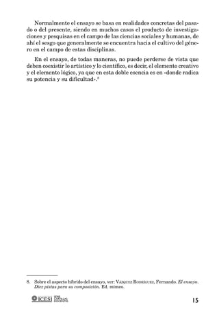 Normalmente el ensayo se basa en realidades concretas del pasa-
do o del presente, siendo en muchos casos el producto de investiga-
ciones y pesquisas en el campo de las ciencias sociales y humanas, de
ahí el sesgo que generalmente se encuentra hacia el cultivo del géne-
ro en el campo de estas disciplinas.
   En el ensayo, de todas maneras, no puede perderse de vista que
deben coexistir lo artístico y lo científico, es decir, el elemento creativo
y el elemento lógico, ya que en esta doble esencia es en «donde radica
su potencia y su dificultad».8




8. Sobre el aspecto híbrido del ensayo, ver: VÁZQUEZ RODRÍGUEZ, Fernando. El ensayo.
   Diez pistas para su composición. Ed. mimeo.

             SERIE
             CARTILLAS
             DOCENTES                                                           15
 