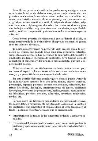 Esto último permite advertir a los profesores que asignan a sus
estudiantes la tarea de elaborar ensayos en cumplimiento de com-
promisos académicos, la necesidad de no perder de vista la libertad,
como característica esencial de este género y, en consecuencia, no
exigir rigurosamente ceñirse a un título asignado, sino más bien asig-
nar temáticas o tópicos generales sobre los cuales los alumnos pue-
dan trabajar con libertad y demostrar sus cualidades y capacidad de
crítica, análisis, comprensión y síntesis sobre los asuntos o aspectos
a tratar.
   Como norma práctica se recomienda que, al definir el título, se
tenga mucho cuidado de no incluir en él aspectos o elementos que no
sean tratados en el ensayo.
   También es conveniente no perder de vista en esta tarea de defi-
nición de títulos, que cuando éstos sean muy generales, estrictos,
simplistas o elementales, hay necesidad de aclararlos, delimitarlos o
ampliarlos mediante el empleo de subtítulos, cuya función es la de
especificar el contenido y dar una idea más completa, puntual y es-
pecífica del mismo.
   Al tratar el asunto del título es conveniente detenernos un poco
en torno al aspecto o los aspectos sobre los cuales puede tratar un
ensayo, ya que el título depende sobre todo de esto.
   En este sentido debemos señalar que el ensayo puede tratar de
los más variados asuntos, bien sea sobre temas, objetos, persona,
personajes, aspectos políticos, económicos, sociales, culturales, doc-
trinas filosóficas, ideologías, interpretaciones de textos, posiciones
ideológicas, corrientes de pensamiento, hechos, sucesos, acontecimien-
tos históricos, políticos, sociales, culturales, artísticos; tendencias,
modas, etc.
    Por eso, entre las diferentes modalidades o tendencias de ensayo,
las cuales definen naturalmente los títulos de los mismos –y también
los subtítulos, que concretan el enfoque dado al tema tratado en el
título–, podemos encontrar ensayos que se orientan a la:

• Interpretación de textos de los diferentes órdenes y temas ya se-
  ñalados.
• Exposición del pensamiento y la obra de un autor, su importancia
  histórica y su trascendencia en un determinado medio histórico o
  cultural.
                                                               SERIE
                                                               CARTILLAS
18                                                             DOCENTES
 