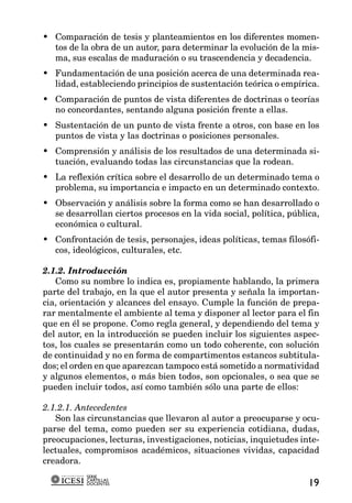 • Comparación de tesis y planteamientos en los diferentes momen-
  tos de la obra de un autor, para determinar la evolución de la mis-
  ma, sus escalas de maduración o su trascendencia y decadencia.
• Fundamentación de una posición acerca de una determinada rea-
  lidad, estableciendo principios de sustentación teórica o empírica.
• Comparación de puntos de vista diferentes de doctrinas o teorías
  no concordantes, sentando alguna posición frente a ellas.
• Sustentación de un punto de vista frente a otros, con base en los
  puntos de vista y las doctrinas o posiciones personales.
• Comprensión y análisis de los resultados de una determinada si-
  tuación, evaluando todas las circunstancias que la rodean.
• La reflexión crítica sobre el desarrollo de un determinado tema o
  problema, su importancia e impacto en un determinado contexto.
• Observación y análisis sobre la forma como se han desarrollado o
  se desarrollan ciertos procesos en la vida social, política, pública,
  económica o cultural.
• Confrontación de tesis, personajes, ideas políticas, temas filosófi-
  cos, ideológicos, culturales, etc.

2.1.2. Introducción
   Como su nombre lo indica es, propiamente hablando, la primera
parte del trabajo, en la que el autor presenta y señala la importan-
cia, orientación y alcances del ensayo. Cumple la función de prepa-
rar mentalmente el ambiente al tema y disponer al lector para el fin
que en él se propone. Como regla general, y dependiendo del tema y
del autor, en la introducción se pueden incluir los siguientes aspec-
tos, los cuales se presentarán como un todo coherente, con solución
de continuidad y no en forma de compartimentos estancos subtitula-
dos; el orden en que aparezcan tampoco está sometido a normatividad
y algunos elementos, o más bien todos, son opcionales, o sea que se
pueden incluir todos, así como también sólo una parte de ellos:

2.1.2.1. Antecedentes
   Son las circunstancias que llevaron al autor a preocuparse y ocu-
parse del tema, como pueden ser su experiencia cotidiana, dudas,
preocupaciones, lecturas, investigaciones, noticias, inquietudes inte-
lectuales, compromisos académicos, situaciones vividas, capacidad
creadora.
           SERIE
           CARTILLAS
           DOCENTES                                                 19
 