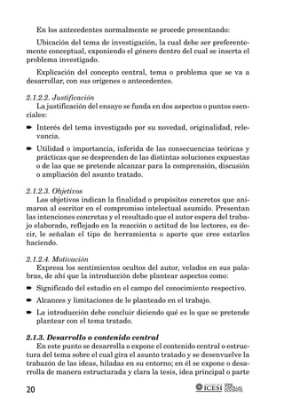 En los antecedentes normalmente se procede presentando:
   Ubicación del tema de investigación, la cual debe ser preferente-
mente conceptual, exponiendo el género dentro del cual se inserta el
problema investigado.
   Explicación del concepto central, tema o problema que se va a
desarrollar, con sus orígenes o antecedentes.

2.1.2.2. Justificación
   La justificación del ensayo se funda en dos aspectos o puntos esen-
ciales:
➨ Interés del tema investigado por su novedad, originalidad, rele-
  vancia.
➨ Utilidad o importancia, inferida de las consecuencias teóricas y
  prácticas que se desprenden de las distintas soluciones expuestas
  o de las que se pretende alcanzar para la comprensión, discusión
  o ampliación del asunto tratado.

2.1.2.3. Objetivos
    Los objetivos indican la finalidad o propósitos concretos que ani-
maron al escritor en el compromiso intelectual asumido. Presentan
las intenciones concretas y el resultado que el autor espera del traba-
jo elaborado, reflejado en la reacción o actitud de los lectores, es de-
cir, le señalan el tipo de herramienta o aporte que cree estarles
haciendo.

2.1.2.4. Motivación
   Expresa los sentimientos ocultos del autor, velados en sus pala-
bras, de ahí que la introducción debe plantear aspectos como:
➨ Significado del estudio en el campo del conocimiento respectivo.
➨ Alcances y limitaciones de lo planteado en el trabajo.
➨ La introducción debe concluir diciendo qué es lo que se pretende
  plantear con el tema tratado.

2.1.3. Desarrollo o contenido central
   En este punto se desarrolla o expone el contenido central o estruc-
tura del tema sobre el cual gira el asunto tratado y se desenvuelve la
trabazón de las ideas, hiladas en su entorno; en él se expone o desa-
rrolla de manera estructurada y clara la tesis, idea principal o parte
                                                               SERIE
                                                               CARTILLAS
20                                                             DOCENTES
 