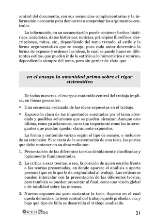 central del documento, con sus secuencias complementarias y la in-
formación necesaria para demostrar o comprobar los argumentos cen-
trales.
   La información en su secuenciación puede contener hechos histó-
ricos, anécdotas, datos históricos, noticias, principios filosóficos, des-
cripciones, mitos, etc., dependiendo del tema tratado, el estilo y la
forma argumentativa que se escoja, pues cada autor determina la
forma de exponer y ordenar las ideas, lo cual se puede hacer en dife-
rentes estilos, que pueden ir de lo satírico a lo humorístico y retórico,
dependiendo siempre del tema, pero sin perder de vista que



    en el ensayo la amenidad prima sobre el rigor
                     sistemático


   De todas maneras, el cuerpo o contenido central del trabajo impli-
ca, en líneas generales:
• Una secuencia ordenada de las ideas expuestas en el trabajo.
• Exposición clara de las inquietudes suscitadas por el tema abor-
  dado y posibles soluciones que se pueden alcanzar. Aunque esto
  último, como ya aclaramos, no es tan importante como los interro-
  gantes que puedan quedar claramente expuestos.
   La forma y contenido varían según el tipo de ensayo, e inclusive
de su extensión. Si se trata de la sustentación de una tesis, las partes
que debe contener en su desarrollo son:
1. Presentación de las diferentes teorías debidamente clasificadas y
   lógicamente fundamentadas.
2. La crítica a esas teorías, o sea, la posición de quien escribe frente
   a las teorías presentadas, en donde aparece el análisis o aporte
   personal que es lo que le da originalidad al trabajo. Las críticas se
   pueden intercalar con la presentación de las diferentes teorías,
   pero también se pueden presentar al final, como una visión global
   o de totalidad sobre las mismas.
3. Nuevos argumentos para sustentar la tesis. Aspecto en el cual
   queda definido si la tesis central del trabajo quedó probada o no, y
   bajo qué tipo de falla se desarrolla el trabajo analizado.
           SERIE
           CARTILLAS
           DOCENTES                                                    21
 