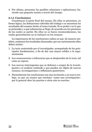 4. Por último, presentar las posibles soluciones o aplicaciones, ha-
   ciendo una pequeña reseña a través del tiempo.

2.1.4. Conclusiones
   Constituyen la parte final del ensayo. En ellas se presentan, en
forma lógica, las deducciones inferidas del trabajo o se muestran los
resultados del examen hecho al tema tratado. Si se probó o no lo que
se pretendía y a qué inferencias se llegó, de acuerdo con las premisas
de las cuales se partió. En ellas no se hacen recomendaciones, las
cuales generalmente no se incluyen en los ensayos.
    La importancia de las conclusiones radica en que, de manera sin-
tética, contienen los resultados alcanzados, por eso sucintamente ellas
deben incluir:
1. La tesis sustentada por el investigador, acompañada de los prin-
   cipales fundamentos, a fin de dar una mayor solidez a la argu-
   mentación.
2. Las consecuencias o inferencias que se desprenden de la tesis, tal
   como se expuso.
3. Los nuevos interrogantes que se deducen o surgen de la investi-
   gación o el análisis realizado y que pueden ser objeto de nuevos
   ensayos, investigaciones o reflexiones posteriores.
4. Normalmente las conclusiones son una invitación a un nuevo tra-
   bajo, ya que un ensayo que concluye –como una investigación–
   por lo general abre las puertas a otros aún no escritos.




                                                               SERIE
                                                               CARTILLAS
22                                                             DOCENTES
 