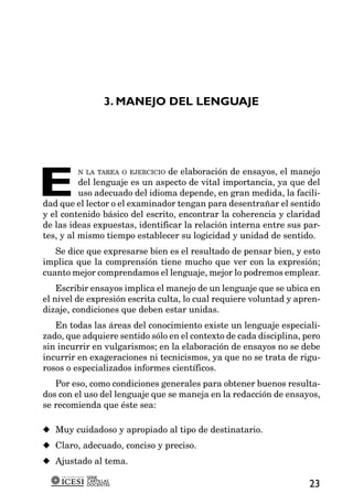 3. MANEJO DEL LENGUAJE




E
          N LA TAREA O EJERCICIO de elaboración de ensayos, el manejo
          del lenguaje es un aspecto de vital importancia, ya que del
          uso adecuado del idioma depende, en gran medida, la facili-
dad que el lector o el examinador tengan para desentrañar el sentido
y el contenido básico del escrito, encontrar la coherencia y claridad
de las ideas expuestas, identificar la relación interna entre sus par-
tes, y al mismo tiempo establecer su logicidad y unidad de sentido.
   Se dice que expresarse bien es el resultado de pensar bien, y esto
implica que la comprensión tiene mucho que ver con la expresión;
cuanto mejor comprendamos el lenguaje, mejor lo podremos emplear.
    Escribir ensayos implica el manejo de un lenguaje que se ubica en
el nivel de expresión escrita culta, lo cual requiere voluntad y apren-
dizaje, condiciones que deben estar unidas.
   En todas las áreas del conocimiento existe un lenguaje especiali-
zado, que adquiere sentido sólo en el contexto de cada disciplina, pero
sin incurrir en vulgarismos; en la elaboración de ensayos no se debe
incurrir en exageraciones ni tecnicismos, ya que no se trata de rigu-
rosos o especializados informes científicos.
   Por eso, como condiciones generales para obtener buenos resulta-
dos con el uso del lenguaje que se maneja en la redacción de ensayos,
se recomienda que éste sea:

x Muy cuidadoso y apropiado al tipo de destinatario.
x Claro, adecuado, conciso y preciso.
x Ajustado al tema.
           SERIE
           CARTILLAS
           DOCENTES                                                 23
 